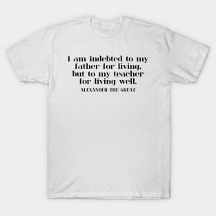 I am indebted to my father for living, but to my teacher for living well. ALEXANDER THE GREAT T-Shirt